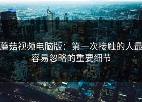 蘑菇视频电脑版：第一次接触的人最容易忽略的重要细节