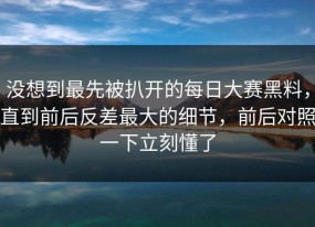 没想到最先被扒开的每日大赛黑料，直到前后反差最大的细节，前后对照一下立刻懂了