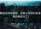蘑菇视频电脑版：这事比我想的离谱，真的被低估了！