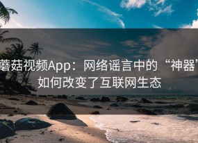蘑菇视频App：网络谣言中的“神器”如何改变了互联网生态