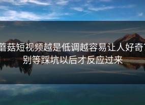 蘑菇短视频越是低调越容易让人好奇？别等踩坑以后才反应过来
