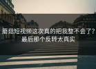 蘑菇短视频这次真的把我整不会了？最后那个反转太真实