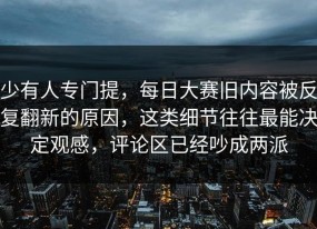 少有人专门提，每日大赛旧内容被反复翻新的原因，这类细节往往最能决定观感，评论区已经吵成两派