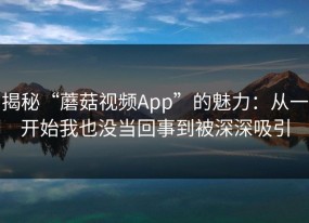 揭秘“蘑菇视频App”的魅力：从一开始我也没当回事到被深深吸引
