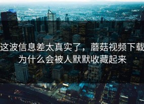 这波信息差太真实了，蘑菇视频下载为什么会被人默默收藏起来