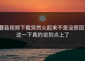 蘑菇视频下载突然火起来不是没原因？这一下真的说到点上了
