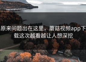 原来问题出在这里，蘑菇视频app下载这次越看越让人想深挖