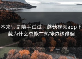 本来只是随手试试，蘑菇视频app下载为什么总能在热搜边缘徘徊