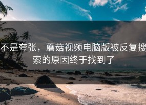 不是夸张，蘑菇视频电脑版被反复搜索的原因终于找到了