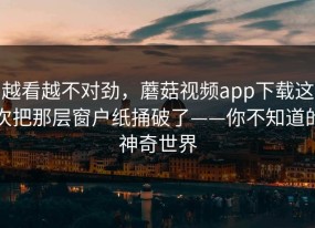 越看越不对劲，蘑菇视频app下载这次把那层窗户纸捅破了——你不知道的神奇世界