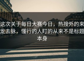 这次关于每日大赛今日，热搜外的来龙去脉，懂行的人盯的从来不是标题本身