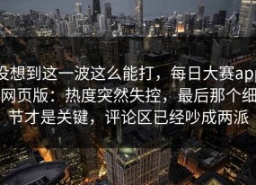 没想到这一波这么能打，每日大赛app网页版：热度突然失控，最后那个细节才是关键，评论区已经吵成两派