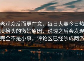 老观众反而更在意，每日大赛今日热度抬头的微妙原因，说透之后会发现完全不是小事，评论区已经吵成两派