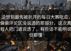 没想到最先被扒开的每日大赛吃瓜，偏偏评论区没说透的那部分，这次真有人把门道说透了，有些话不能明说但都懂