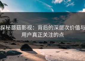 探秘蘑菇影视：背后的深层次价值与用户真正关注的点
