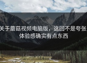 关于蘑菇视频电脑版，这回不是夸张，体验感确实有点东西
