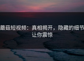 蘑菇短视频：真相揭开，隐藏的细节让你震惊