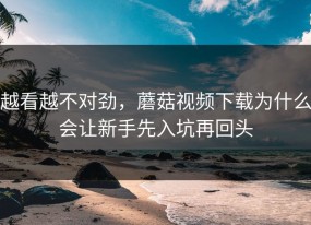 越看越不对劲，蘑菇视频下载为什么会让新手先入坑再回头