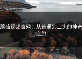 蘑菇视频官网：从普通到上头的神奇之旅