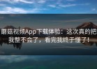 蘑菇视频App下载体验：这次真的把我整不会了，看完我终于懂了！