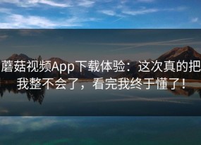 蘑菇视频App下载体验：这次真的把我整不会了，看完我终于懂了！