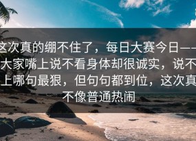 这次真的绷不住了，每日大赛今日——大家嘴上说不看身体却很诚实，说不上哪句最狠，但句句都到位，这次真不像普通热闹