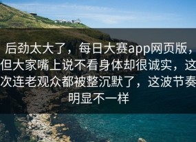 后劲太大了，每日大赛app网页版，但大家嘴上说不看身体却很诚实，这次连老观众都被整沉默了，这波节奏明显不一样