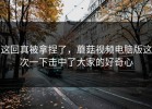 这回真被拿捏了，蘑菇视频电脑版这次一下击中了大家的好奇心