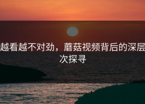越看越不对劲，蘑菇视频背后的深层次探寻