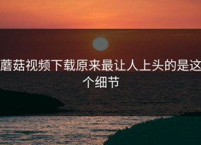 蘑菇视频下载原来最让人上头的是这个细节