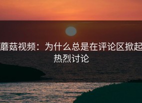 蘑菇视频：为什么总是在评论区掀起热烈讨论