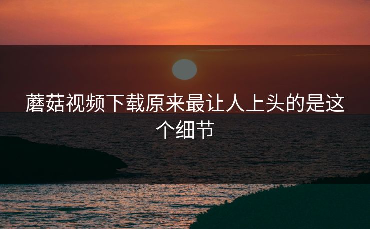 蘑菇视频下载原来最让人上头的是这个细节