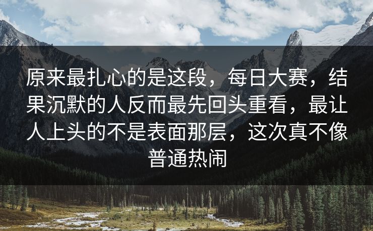 原来最扎心的是这段，每日大赛，结果沉默的人反而最先回头重看，最让人上头的不是表面那层，这次真不像普通热闹