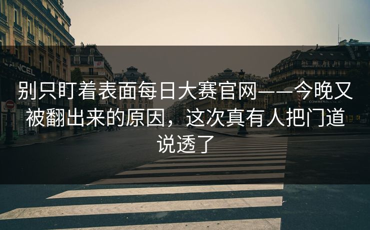 别只盯着表面每日大赛官网——今晚又被翻出来的原因，这次真有人把门道说透了