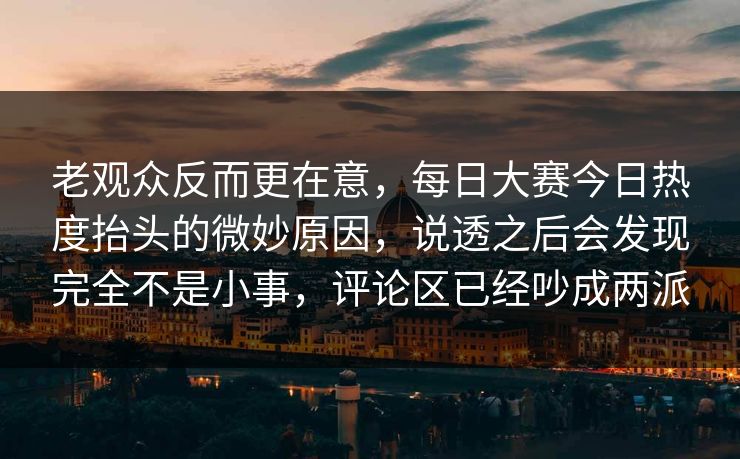 老观众反而更在意，每日大赛今日热度抬头的微妙原因，说透之后会发现完全不是小事，评论区已经吵成两派