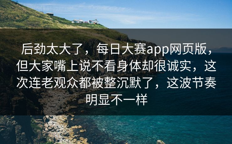 后劲太大了，每日大赛app网页版，但大家嘴上说不看身体却很诚实，这次连老观众都被整沉默了，这波节奏明显不一样