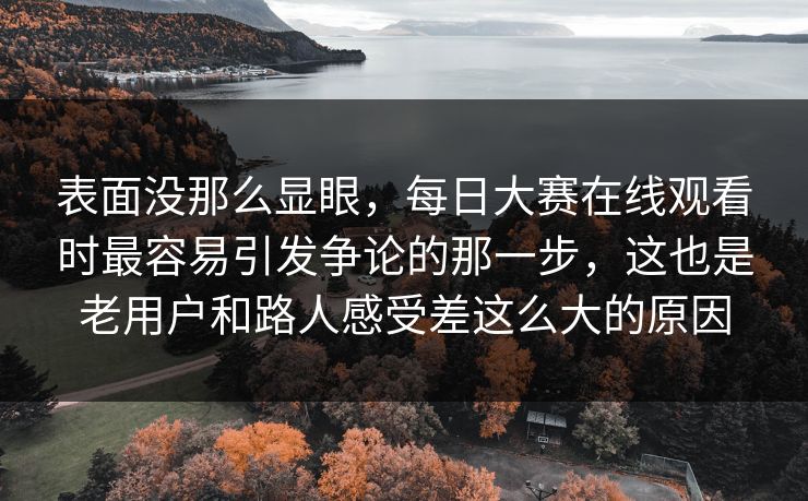 表面没那么显眼，每日大赛在线观看时最容易引发争论的那一步，这也是老用户和路人感受差这么大的原因
