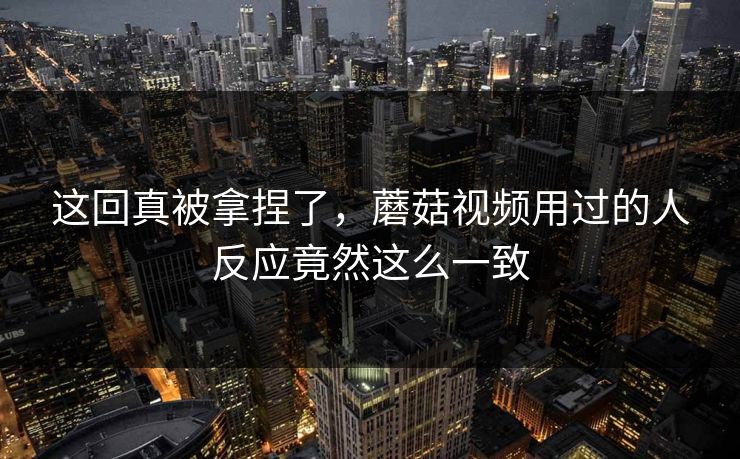 这回真被拿捏了，蘑菇视频用过的人反应竟然这么一致