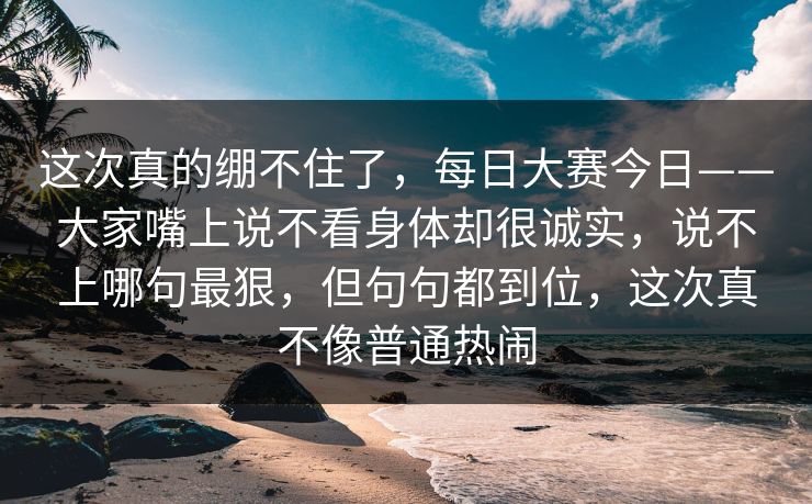 这次真的绷不住了，每日大赛今日——大家嘴上说不看身体却很诚实，说不上哪句最狠，但句句都到位，这次真不像普通热闹