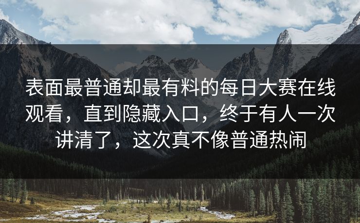 表面最普通却最有料的每日大赛在线观看，直到隐藏入口，终于有人一次讲清了，这次真不像普通热闹