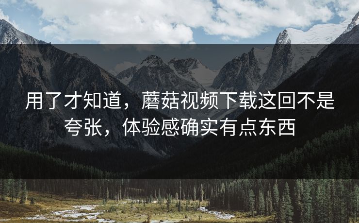 用了才知道，蘑菇视频下载这回不是夸张，体验感确实有点东西