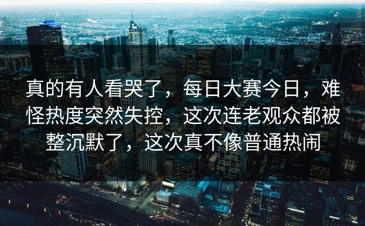 真的有人看哭了，每日大赛今日，难怪热度突然失控，这次连老观众都被整沉默了，这次真不像普通热闹
