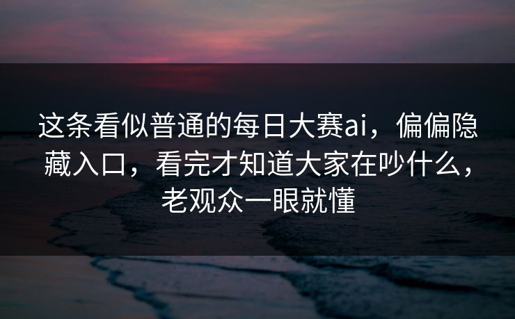 这条看似普通的每日大赛ai，偏偏隐藏入口，看完才知道大家在吵什么，老观众一眼就懂