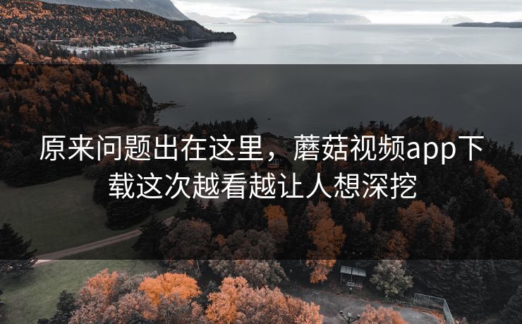 原来问题出在这里，蘑菇视频app下载这次越看越让人想深挖