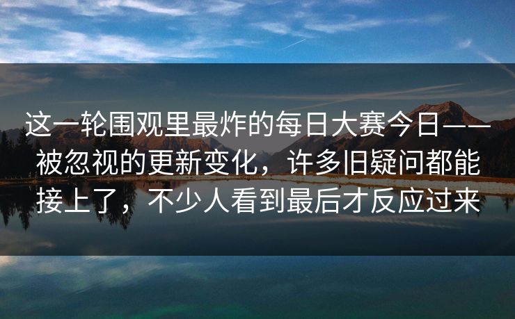这一轮围观里最炸的每日大赛今日——被忽视的更新变化，许多旧疑问都能接上了，不少人看到最后才反应过来