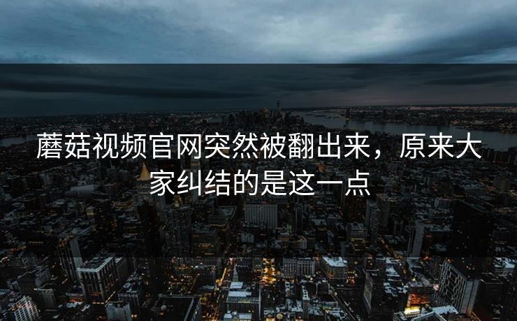蘑菇视频官网突然被翻出来，原来大家纠结的是这一点