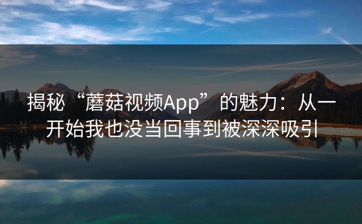揭秘“蘑菇视频App”的魅力：从一开始我也没当回事到被深深吸引