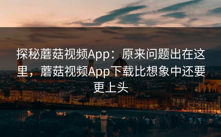 探秘蘑菇视频App：原来问题出在这里，蘑菇视频App下载比想象中还要更上头