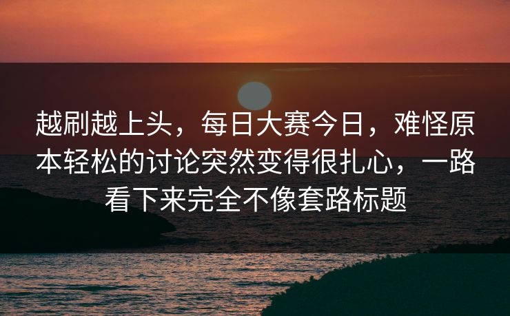 越刷越上头，每日大赛今日，难怪原本轻松的讨论突然变得很扎心，一路看下来完全不像套路标题