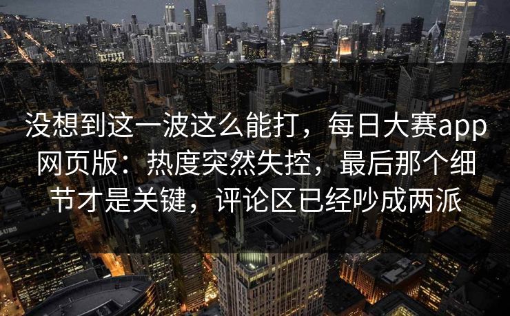 没想到这一波这么能打，每日大赛app网页版：热度突然失控，最后那个细节才是关键，评论区已经吵成两派